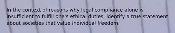 In the context of reasons why legal compliance alone is insufficient to fulfill one's ethical duties, identify a true statement about societies that value individual freedom.