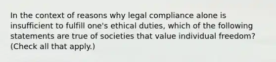 In the context of reasons why legal compliance alone is insufficient to fulfill one's ethical duties, which of the following statements are true of societies that value individual freedom? (Check all that apply.)