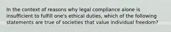 In the context of reasons why legal compliance alone is insufficient to fulfill one's ethical duties, which of the following statements are true of societies that value individual freedom?