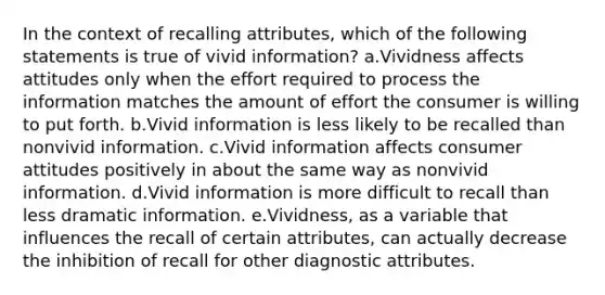 In the context of recalling attributes, which of the following statements is true of vivid information? a.Vividness affects attitudes only when the effort required to process the information matches the amount of effort the consumer is willing to put forth. b.Vivid information is less likely to be recalled than nonvivid information. c.Vivid information affects consumer attitudes positively in about the same way as nonvivid information. d.Vivid information is more difficult to recall than less dramatic information. e.Vividness, as a variable that influences the recall of certain attributes, can actually decrease the inhibition of recall for other diagnostic attributes.