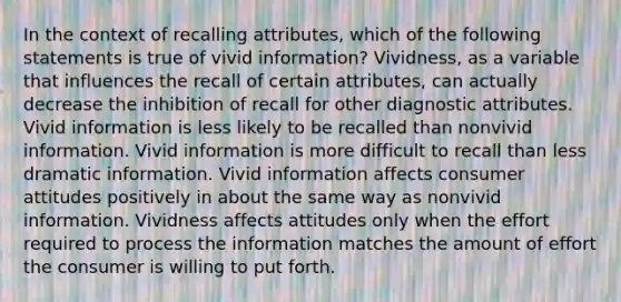 In the context of recalling attributes, which of the following statements is true of vivid information? Vividness, as a variable that influences the recall of certain attributes, can actually decrease the inhibition of recall for other diagnostic attributes. Vivid information is less likely to be recalled than nonvivid information. Vivid information is more difficult to recall than less dramatic information. Vivid information affects consumer attitudes positively in about the same way as nonvivid information. Vividness affects attitudes only when the effort required to process the information matches the amount of effort the consumer is willing to put forth.