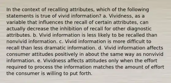 In the context of recalling attributes, which of the following statements is true of vivid information? a. Vividness, as a variable that influences the recall of certain attributes, can actually decrease the inhibition of recall for other diagnostic attributes. b. Vivid information is less likely to be recalled than nonvivid information. c. Vivid information is more difficult to recall than less dramatic information. d. Vivid information affects consumer attitudes positively in about the same way as nonvivid information. e. Vividness affects attitudes only when the effort required to process the information matches the amount of effort the consumer is willing to put forth.