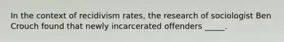 In the context of recidivism rates, the research of sociologist Ben Crouch found that newly incarcerated offenders _____.