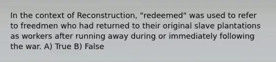 In the context of Reconstruction, "redeemed" was used to refer to freedmen who had returned to their original slave plantations as workers after running away during or immediately following the war. A) True B) False