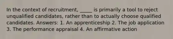 In the context of recruitment, _____ is primarily a tool to reject unqualified candidates, rather than to actually choose qualified candidates. Answers: 1. An apprenticeship 2. The job application 3. The performance appraisal 4. An affirmative action