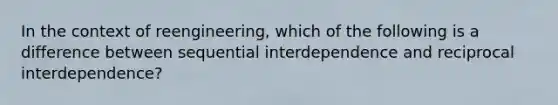 In the context of reengineering, which of the following is a difference between sequential interdependence and reciprocal interdependence?