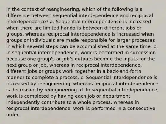 In the context of reengineering, which of the following is a difference between sequential interdependence and reciprocal interdependence? a. Sequential interdependence is increased when there are limited handoffs between different jobs or groups, whereas reciprocal interdependence is increased when groups or individuals are made responsible for larger processes in which several steps can be accomplished at the same time. b. In sequential interdependence, work is performed in succession because one group's or job's outputs become the inputs for the next group or job, whereas in reciprocal interdependence, different jobs or groups work together in a back-and-forth manner to complete a process. c. Sequential interdependence is increased by reengineering, whereas reciprocal interdependence is decreased by reengineering. d. In sequential interdependence, work is completed by having each job or department independently contribute to a whole process, whereas in reciprocal interdependence, work is performed in a consecutive order.