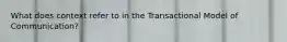What does context refer to in the Transactional Model of Communication?