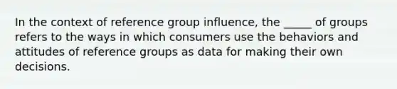 In the context of reference group influence, the _____ of groups refers to the ways in which consumers use the behaviors and attitudes of reference groups as data for making their own decisions.