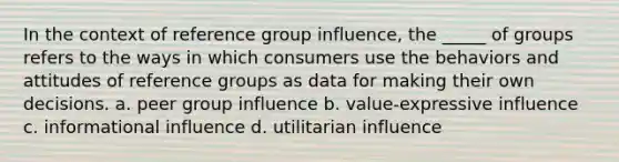 In the context of reference group influence, the _____ of groups refers to the ways in which consumers use the behaviors and attitudes of reference groups as data for making their own decisions. a. peer group influence b. value-expressive influence c. informational influence d. utilitarian influence