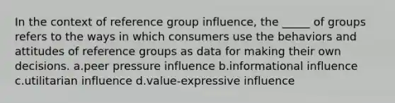 In the context of reference group influence, the _____ of groups refers to the ways in which consumers use the behaviors and attitudes of reference groups as data for making their own decisions. a.peer pressure influence b.informational influence c.utilitarian influence d.value-expressive influence