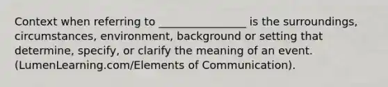 Context when referring to ________________ is the surroundings, circumstances, environment, background or setting that determine, specify, or clarify the meaning of an event. (LumenLearning.com/Elements of Communication).