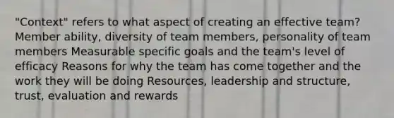 "Context" refers to what aspect of creating an effective team? Member ability, diversity of team members, personality of team members Measurable specific goals and the team's level of efficacy Reasons for why the team has come together and the work they will be doing Resources, leadership and structure, trust, evaluation and rewards