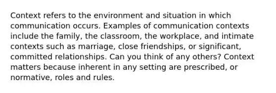 Context refers to the environment and situation in which communication occurs. Examples of communication contexts include the family, the classroom, the workplace, and intimate contexts such as marriage, close friendships, or significant, committed relationships. Can you think of any others? Context matters because inherent in any setting are prescribed, or normative, roles and rules.