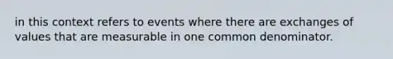 in this context refers to events where there are exchanges of values that are measurable in one common denominator.