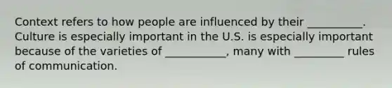 Context refers to how people are influenced by their __________. Culture is especially important in the U.S. is especially important because of the varieties of ___________, many with _________ rules of communication.