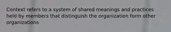 Context refers to a system of shared meanings and practices held by members that distinguish the organization form other organizations