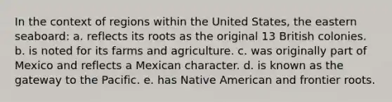 In the context of regions within the United States, the eastern seaboard: a. reflects its roots as the original 13 British colonies. b. is noted for its farms and agriculture. c. was originally part of Mexico and reflects a Mexican character. d. is known as the gateway to the Pacific. e. has Native American and frontier roots.