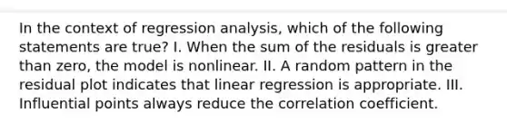 In the context of regression analysis, which of the following statements are true? I. When the sum of the residuals is greater than zero, the model is nonlinear. II. A random pattern in the residual plot indicates that linear regression is appropriate. III. Influential points always reduce the correlation coefficient.