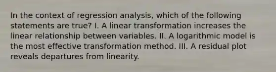 In the context of regression analysis, which of the following statements are true? I. A linear transformation increases the linear relationship between variables. II. A logarithmic model is the most effective transformation method. III. A residual plot reveals departures from linearity.