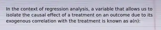 In the context of regression analysis, a variable that allows us to isolate the causal effect of a treatment on an outcome due to its exogenous correlation with the treatment is known as a(n):