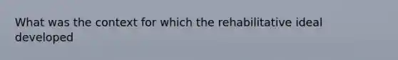 What was the context for which the rehabilitative ideal developed