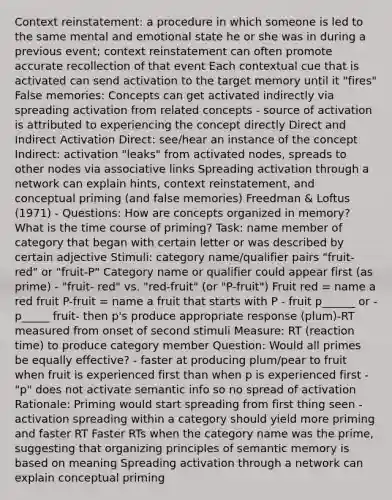 Context reinstatement: a procedure in which someone is led to the same mental and emotional state he or she was in during a previous event; context reinstatement can often promote accurate recollection of that event Each contextual cue that is activated can send activation to the target memory until it "fires" False memories: Concepts can get activated indirectly via spreading activation from related concepts - source of activation is attributed to experiencing the concept directly Direct and Indirect Activation Direct: see/hear an instance of the concept Indirect: activation "leaks" from activated nodes, spreads to other nodes via associative links Spreading activation through a network can explain hints, context reinstatement, and conceptual priming (and false memories) Freedman & Loftus (1971) - Questions: How are concepts organized in memory? What is the time course of priming? Task: name member of category that began with certain letter or was described by certain adjective Stimuli: category name/qualifier pairs "fruit-red" or "fruit-P" Category name or qualifier could appear first (as prime) - "fruit- red" vs. "red-fruit" (or "P-fruit") Fruit red = name a red fruit P-fruit = name a fruit that starts with P - fruit p______ or -p_____ fruit- then p's produce appropriate response (plum)-RT measured from onset of second stimuli Measure: RT (reaction time) to produce category member Question: Would all primes be equally effective? - faster at producing plum/pear to fruit when fruit is experienced first than when p is experienced first -"p" does not activate semantic info so no spread of activation Rationale: Priming would start spreading from first thing seen - activation spreading within a category should yield more priming and faster RT Faster RTs when the category name was the prime, suggesting that organizing principles of semantic memory is based on meaning Spreading activation through a network can explain conceptual priming