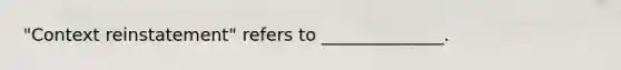 "Context reinstatement" refers to ______________.