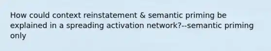 How could context reinstatement & semantic priming be explained in a spreading activation network?--semantic priming only