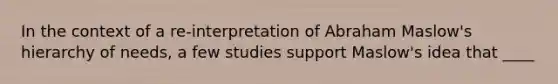 In the context of a re-interpretation of Abraham Maslow's hierarchy of needs, a few studies support Maslow's idea that ____