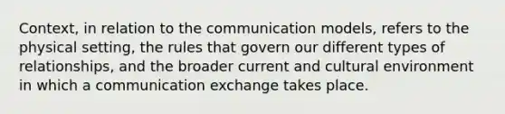 Context, in relation to the communication models, refers to the physical setting, the rules that govern our different types of relationships, and the broader current and cultural environment in which a communication exchange takes place.