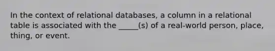 In the context of relational databases, a column in a relational table is associated with the _____(s) of a real-world person, place, thing, or event.