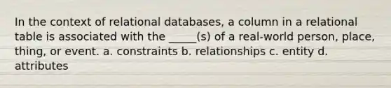 In the context of relational databases, a column in a relational table is associated with the _____(s) of a real-world person, place, thing, or event. a. constraints b. relationships c. entity d. attributes