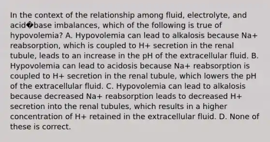 In the context of the relationship among fluid, electrolyte, and acid�base imbalances, which of the following is true of hypovolemia? A. Hypovolemia can lead to alkalosis because Na+ reabsorption, which is coupled to H+ secretion in the renal tubule, leads to an increase in the pH of the extracellular fluid. B. Hypovolemia can lead to acidosis because Na+ reabsorption is coupled to H+ secretion in the renal tubule, which lowers the pH of the extracellular fluid. C. Hypovolemia can lead to alkalosis because decreased Na+ reabsorption leads to decreased H+ secretion into the renal tubules, which results in a higher concentration of H+ retained in the extracellular fluid. D. None of these is correct.