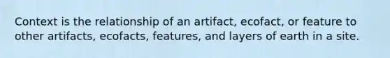 Context is the relationship of an artifact, ecofact, or feature to other artifacts, ecofacts, features, and layers of earth in a site.