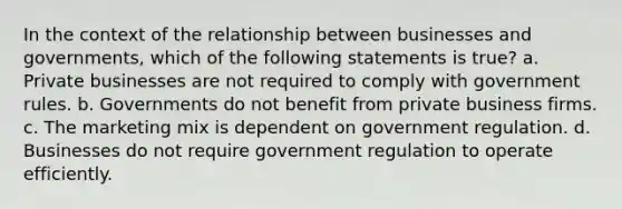 In the context of the relationship between businesses and governments, which of the following statements is true? a. Private businesses are not required to comply with government rules. b. Governments do not benefit from private business firms. c. The marketing mix is dependent on government regulation. d. Businesses do not require government regulation to operate efficiently.