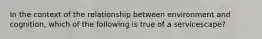 In the context of the relationship between environment and cognition, which of the following is true of a servicescape?