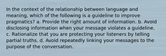 In the context of the relationship between language and meaning, which of the following is a guideline to improve pragmatics? a. Provide the right amount of information. b. Avoid disclosing information when your message violates a guideline. c. Rationalize that you are protecting your listeners by telling partial truths. d. Avoid repeatedly linking your messages to the purpose of the conversation.