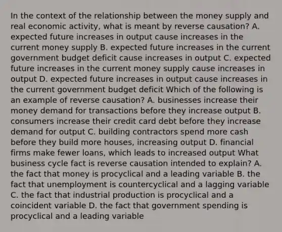 In the context of the relationship between the money supply and real economic​ activity, what is meant by reverse​ causation? A. expected future increases in output cause increases in the current money supply B. expected future increases in the current government budget deficit cause increases in output C. expected future increases in the current money supply cause increases in output D. expected future increases in output cause increases in the current government budget deficit Which of the following is an example of reverse​ causation? A. businesses increase their money demand for transactions before they increase output B. consumers increase their credit card debt before they increase demand for output C. building contractors spend more cash before they build more​ houses, increasing output D. financial firms make fewer​ loans, which leads to increased output What business cycle fact is reverse causation intended to​ explain? A. the fact that money is procyclical and a leading variable B. the fact that unemployment is countercyclical and a lagging variable C. the fact that industrial production is procyclical and a coincident variable D. the fact that government spending is procyclical and a leading variable