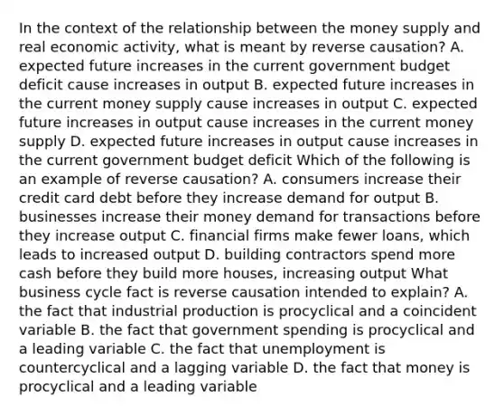 In the context of the relationship between the money supply and real economic​ activity, what is meant by reverse​ causation? A. expected future increases in the current government budget deficit cause increases in output B. expected future increases in the current money supply cause increases in output C. expected future increases in output cause increases in the current money supply D. expected future increases in output cause increases in the current government budget deficit Which of the following is an example of reverse​ causation? A. consumers increase their credit card debt before they increase demand for output B. businesses increase their money demand for transactions before they increase output C. financial firms make fewer​ loans, which leads to increased output D. building contractors spend more cash before they build more​ houses, increasing output What business cycle fact is reverse causation intended to​ explain? A. the fact that industrial production is procyclical and a coincident variable B. the fact that government spending is procyclical and a leading variable C. the fact that unemployment is countercyclical and a lagging variable D. the fact that money is procyclical and a leading variable