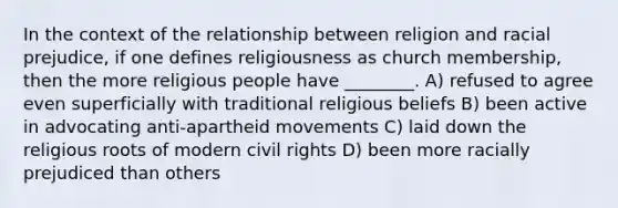 In the context of the relationship between religion and racial prejudice, if one defines religiousness as church membership, then the more religious people have ________. A) refused to agree even superficially with traditional religious beliefs B) been active in advocating anti-apartheid movements C) laid down the religious roots of modern civil rights D) been more racially prejudiced than others