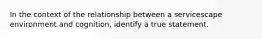 In the context of the relationship between a servicescape environment and cognition, identify a true statement.