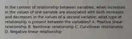 In the context of relationship between variables, when increases in the values of one variable are associated with both increases and decreases in the values of a second variable, what type of relationship is present between the variables? A. Positive linear relationship B. Nonlinear relationship C. Curvilinear relationship D. Negative linear relationship