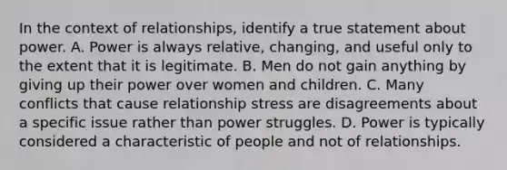 In the context of relationships, identify a true statement about power. A. Power is always relative, changing, and useful only to the extent that it is legitimate. B. Men do not gain anything by giving up their power over women and children. C. Many conflicts that cause relationship stress are disagreements about a specific issue rather than power struggles. D. Power is typically considered a characteristic of people and not of relationships.