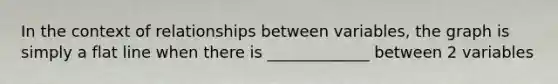 In the context of relationships between variables, the graph is simply a flat line when there is _____________ between 2 variables