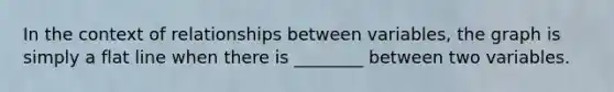 In the context of relationships between variables, the graph is simply a flat line when there is ________ between two variables.