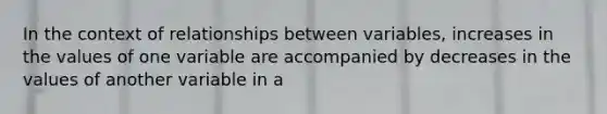 In the context of relationships between variables, increases in the values of one variable are accompanied by decreases in the values of another variable in a