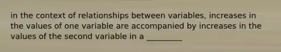 in the context of relationships between variables, increases in the values of one variable are accompanied by increases in the values of the second variable in a _________