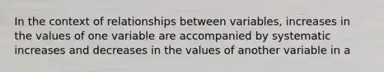 In the context of relationships between variables, increases in the values of one variable are accompanied by systematic increases and decreases in the values of another variable in a