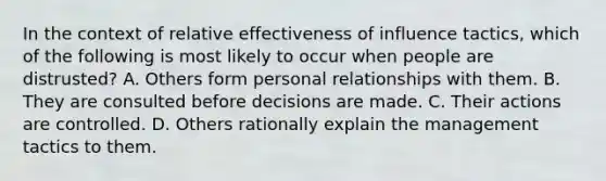 In the context of relative effectiveness of influence tactics, which of the following is most likely to occur when people are distrusted? A. Others form personal relationships with them. B. They are consulted before decisions are made. C. Their actions are controlled. D. Others rationally explain the management tactics to them.